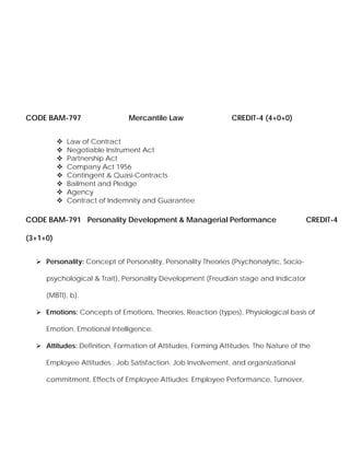 CODE BAM-797 Mercantile Law CREDIT-4 (4+0+0)
Law of Contract
Negotiable Instrument Act
Partnership Act
Company Act 1956
Contingent & Quasi-Contracts
Bailment and Pledge
Agency
Contract of Indemnity and Guarantee
CODE BAM-791 Personality Development & Managerial Performance CREDIT-4
(3+1+0)
Personality: Concept of Personality, Personality Theories (Psychonalytic, Socio-
psychological & Trait), Personality Development (Freudian stage and Indicator
(MBTI), b).
Emotions: Concepts of Emotions, Theories, Reaction (types), Physiological basis of
Emotion, Emotional Intelligence.
Attitudes: Definition, Formation of Attitudes, Forming Attitudes. The Nature of the
Employee Attitudes : Job Satisfaction. Job Involvement, and organizational
commitment, Effects of Employee Attiudes: Employee Performance, Turnover,
 