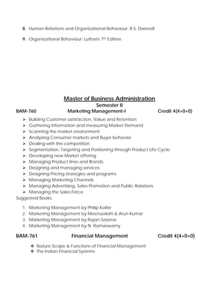 8. Human Relations and Organizational Behaviour: R.S. Dwivedi
9. Organizational Behaviour: Luthans 7th Edition.
Master of Business Administration
Semester II
BAM-760 Marketing Management-I Credit 4(4+0+0)
Building Customer satisfaction, Value and Retention
Gathering Information and measuring Market Demand
Scanning the market environment
Analyzing Consumer markets and Buyer behavior
Dealing with the competition
Segmentation, Targeting and Positioning through Product Life Cycle
Developing new Market offering
Managing Product lines and Brands
Designing and managing services
Designing Pricing strategies and programs
Managing Marketing Channels
Managing Advertising, Sales Promotion and Public Relations
Managing the Sales Force
Suggested Books:
1. Marketing Management by Philip Kotler
2. Marketing Management by Meenaakshi & Arun Kumar
3. Marketing Management by Rajan Saxena
4. Marketing Management by N. Ramaswamy
BAM-761 Financial Management Credit 4(4+0+0)
Nature Scope & Functions of Financial Management
The Indian Financial Systems
 