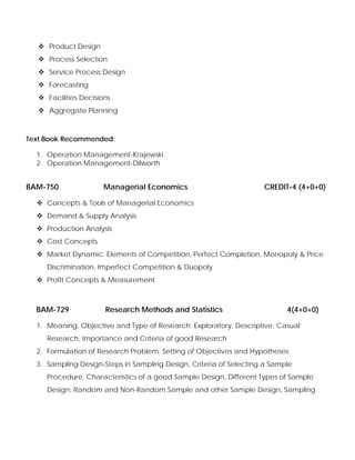 Product Design
Process Selection
Service Process Design
Forecasting
Facilities Decisions
Aggregate Planning
Text Book Recommended:
1. Operation Management-Krajewski
2. Operation Management-Dilworth
BAM-750 Managerial Economics CREDIT-4 (4+0+0)
Concepts & Tools of Managerial Economics
Demand & Supply Analysis
Production Analysis
Cost Concepts
Market Dynamic: Elements of Competition, Perfect Completion, Monopoly & Price
Discrimination, Imperfect Competition & Duopoly
Profit Concepts & Measurement
BAM-729 Research Methods and Statistics 4(4+0+0)
1. Meaning, Objective and Type of Research: Exploratory, Descriptive, Casual
Research, Importance and Criteria of good Research
2. Formulation of Research Problem, Setting of Objectives and Hypotheses
3. Sampling Design-Steps in Sampling Design, Criteria of Selecting a Sample
Procedure, Characteristics of a good Sample Design, Different Types of Sample
Design: Random and Non-Random Sample and other Sample Design, Sampling
 