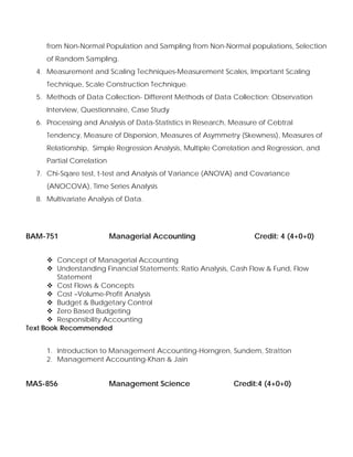 from Non-Normal Population and Sampling from Non-Normal populations, Selection
of Random Sampling.
4. Measurement and Scaling Techniques-Measurement Scales, Important Scaling
Technique, Scale Construction Technique.
5. Methods of Data Collection- Different Methods of Data Collection: Observation
Interview, Questionnaire, Case Study
6. Processing and Analysis of Data-Statistics in Research, Measure of Cebtral
Tendency, Measure of Dispersion, Measures of Asymmetry (Skewness), Measures of
Relationship, Simple Regression Analysis, Multiple Correlation and Regression, and
Partial Correlation
7. Chi-Sqare test, t-test and Analysis of Variance (ANOVA) and Covariance
(ANOCOVA), Time Series Analysis
8. Multivariate Analysis of Data.
BAM-751 Managerial Accounting Credit: 4 (4+0+0)
Concept of Managerial Accounting
Understanding Financial Statements: Ratio Analysis, Cash Flow & Fund, Flow
Statement
Cost Flows & Concepts
Cost –Volume-Profit Analysis
Budget & Budgetary Control
Zero Based Budgeting
Responsibility Accounting
Text Book Recommended
1. Introduction to Management Accounting-Horngren, Sundem, Stratton
2. Management Accounting-Khan & Jain
MAS-856 Management Science Credit:4 (4+0+0)
 