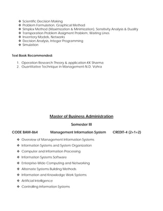 Scientific Decision Making
Problem Formulation, Graphical Method
Simplex Method (Maximization & Minimization), Sensitivity Analysis & Duality
Transporation Problem Assigment Problem, Waiting Lines
Inventory Models, Networks
Decision Analysis, Integer Programming
Simulation
Text Book Recommended:
1. Operation Research Theory & application-KK Sharma
2. Ouantitative Technique in Management-N.D. Vohra
Master of Business Administration
Semester III
CODE BAM-864 Management Information System CREDIT-4 (2+1+2)
Overview of Management Information Systems
Information Systems and System Organization
Computer and Information Processing
Information Systems Software
Enterprise-Wide Computing and Networking
Alternate Systems Building Methods
Information and Knowledge Work Systems
Artificial Intelligence
Controlling Information Systems
 