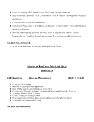 Entrepreneurship: definition Classes, Theories of Entrepreneurship
New Ventures & Business Plans Government Plans & Policies Training Infra Structural
Assistance
Character tics & Roll of small Business
Institutional Assistance to Small Business: Sources of Information Financial Institutions,
Marketing Assistant
Procedure for setting up Small Business: Rules & Regulations, Market Survey,
Preparation of Feasibility Report, Managerial Competence and Infrastructure
Text Book Recommended:
1. Small Scale Industries & Entrepreneurship-Vasant Desai
Master of Business Administration
Semester-IV
CODE BAM-865 Strategic Management CREDIT-4 (4+0+0)
Concept of Strategy
Process of Strategic Management
Role of Strategists-Mission Purpose Objective
Environment Components Appraising and Scanning Capability Factors
Strategic Alternative & Choice
Grand Strategies Strategic Plan
Strategy Implementation-Structural and Functional Implementation
Strategy Evaluation and Control
Text Book Recommended:
 