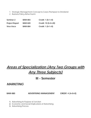1. Strategic Management-Concept & Cases-Thompson & Strickland
2. Business Policy-Azhar Kazmi
Seminar-2 BAM-883 Credit: 1 (0+1+0)
Project Report BAM-820 Credit: 10 (0+0+20)
Viva-Voce BAM-884 Credit: 1 (0+1+0)
Areas of Specialization (Any Two Groups with
Any Three Subjects)
III - Semester
MARKETING
BAM-880 ADVERTISING MANAGEMENT CREDIT: 4 (4+0+0)
1. Advertising-Its Purpose & Function
2. Economic and Social Implications of Advertising
3. Advertising Process
 