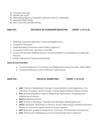 4. Creative Strategy
5. Media Decisions
6. Advertising Agency Functions, Selection and Co-ordination
7. Industrial Advertising
8. Non-Commercial Advertising
BAM-901 ADVANCE IN CONSUMER BEHAVIOR CREDIT: 4 (4+0+0)
1. Defining Consumer Behavior, need and significance
2. Consumer Research
3. Understanding Consumers and market segments
4. Consumer Protection, Dynamics and Risk
5. Consumer Decision Making Process, Personal Influence and Opinion Leadership
Process
6. Public Policy and Consumer Protection
Book Recommended
• Consumer Behavior (Concepts and Application)-David Loudon, Albert Bitta
• Consumer Behavior-Leon Schiffman, Leslie Kanuk
BAM-902 SERVICES MARKETING CREDIT: 4 (4+0+0)
• Unit: 1 Service Marketing: Concept, charactertistics and importance. An
overview of service sector in India. Career opportunities in Service Sector.
• Unit: 2 Marketing Mix in Service Marketing, Segmention, Targeting and
positioning of service.
• Unit:3 Industrial Services
• Unit: 4 Service Strategy: Concept and Strategic Planning Process.
• Unit:5 Consumer Behaviour in Service: Factor influencing consumer behavior,
Model of Consumer expectations and perceptions.
• Unit: 6 Service quality management: Concept, Determinants and process.
• Unit: 7 Interactive Marketing and Consumer Protection in Services.
 