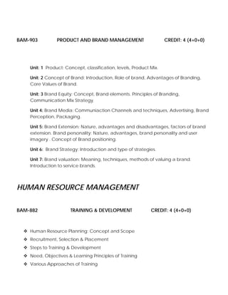 BAM-903 PRODUCT AND BRAND MANAGEMENT CREDIT: 4 (4+0+0)
Unit: 1 Product: Concept, classification, levels, Product Mix.
Unit: 2 Concept of Brand: Introduction, Role of brand, Advantages of Branding,
Core Values of Brand.
Unit: 3 Brand Equity: Concept, Brand elements. Principles of Branding,
Communication Mix Strategy.
Unit 4: Brand Media: Communiaction Channels and techniques, Advertising, Brand
Perception, Packaging.
Unit 5: Brand Extension: Nature, advantages and disadvantages, factors of brand
extension. Brand personality: Nature, advantages, brand personality and user
imagery . Concept of Brand positioning.
Unit 6: Brand Strategy: Introduction and type of strategies.
Unit 7: Brand valuation: Meaning, techniques, methods of valuing a brand.
Introduction to service brands.
HUMAN RESOURCE MANAGEMENT
BAM-882 TRAINING & DEVELOPMENT CREDIT: 4 (4+0+0)
Human Resource Planning: Concept and Scope
Recruitment, Selection & Placement
Steps to Training & Development
Need, Objectives & Learning Principles of Training
Various Approaches of Training
 
