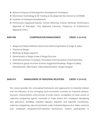 Nature & Purpose of Management Development Techniques
Information Technology & HR: Training & Development Via Internet & CD-ROMS
Evolution of Training & Development
Performance Appraisal-Purpose, Factors Affecting, Criteria, Methods, Performance
Appraisal of Managers, Post Appraisal Interview, Frequency of Performance
Appraisal, Ethics.
BAM-908 COMPENSATION MANAGEMENT CREDIT: 4 (4+0+0)
1. Wage and Salary definition and factors influencing fixation of wage & salary
2. Theories of Wages
3. Methods of Wage payment
4. Determinants of Wage Scales & Wage Structure
5. Work Measurement Technique, Procedure and Calculation of Standard time
6. Individual & group incentive Scheme Suggested Readings. Wages & Salary
Administration: Alka Gupta Salary Administration: Sarojini Senghal
BAM-874 MANAGEMENT OF INDUSTRIAL RELATIONS CREDIT: 4 (4+0+0)
The course provides the conceptual framework and approaches to industrial relation
and the influence of the emerging socio-economics scenario on industrial relations,
structure, characteristics and function of trade unions, recognition of trade unions as
collective bargaining agents, essentials of Trade Unions Act, employee disciplining
and grievance handling, industrial disputes, bipartite and tripartite machineries,
collective bargaining, relevant provisions under Industrial Disputes Act, strikes and lock
outs, employee empowerment-industrial democracy, workers participation in
 