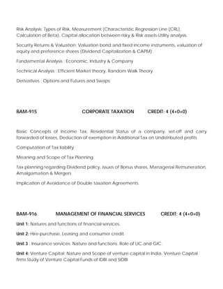 Risk Analysis: Types of Risk, Measurement (Characteristic Regression Line (CRL),
Calculation of Beta), Capital allocation between risky & Risk assets-Utility analysis.
Security Returns & Valuation: Valuation bond and fixed income instruments, valuation of
equity and preference shares (Dividend Capitalization & CAPM).
Fundamental Analysis : Economic, Industry & Company
Technical Analysis : Efficient Market theory, Random Walk Theory
Derivatives : Options and Futures and Swaps
BAM-915 CORPORATE TAXATION CREDIT: 4 (4+0+0)
Basic Concepts of Income Tax, Residential Status of a company, set-off and carry
forwarded of losses, Deduction of exemption in Additional Tax on Undistributed profits
Computation of Tax liability
Meaning and Scope of Tax Planning
Tax planning regarding-Dividend policy, issues of Bonus shares, Managerial Remuneration,
Amalgamation & Mergers
Implication of Avoidance of Double taxation Agreements
BAM-916 MANAGEMENT OF FINANCIAL SERVICES CREDIT: 4 (4+0+0)
Unit 1: Natures and functions of financial services.
Unit 2: Hire-purchase, Leasing and consumer credit.
Unit 3 : Insurance services: Nature and functions. Role of LIC and GIC.
Unit 4: Venture Capital: Nature and Scope of venture capital in India. Venture Capital
firms Study of Venture Capital Funds of IDBI and SIDBI
 