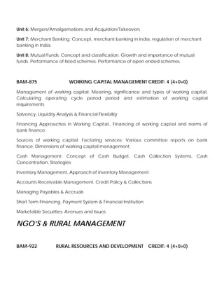 Unit 6: Mergers/Amalgamations and Acquistion/Takeovers
Unit 7: Merchant Banking: Concept, merchant banking in India, regulation of merchant
banking in India.
Unit 8: Mutual Funds: Concept and classification. Growth and importance of mutual
funds. Performance of listed schemes. Performance of open ended schemes.
BAM-875 WORKING CAPITAL MANAGEMENT CREDIT: 4 (4+0+0)
Management of working capital: Meaning, significance and types of working capital,
Calculating operating cycle period period and estimation of working capital
requirements
Solvency, Liquidity Analysis & Financial Flexibility
Financing Approaches in Working Capital., Financing of working capital and norms of
bank finance;
Sources of working capital: Factoring services; Various committee reports on bank
finance; Dimensions of working capital management.
Cash Management: Concept of Cash Budget, Cash Collection Systems, Cash
Concentration, Strategies
Inventory Management, Approach of inventory Management
Accounts Receivable Management, Credit Policy & Collections
Managing Payables & Accruals
Short Term Financing. Payment System & Financial Institution
Marketable Securities: Avenues and Issues
NGO’S & RURAL MANAGEMENT
BAM-922 RURAL RESOURCES AND DEVELOPMENT CREDIT: 4 (4+0+0)
 