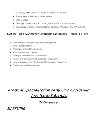 Concepty of NGOs interventions in rural development
People’s participations in development
Role of SHGs
Concept of advocacy and strategies of NGOs in advocacy work
Case study of some successful NGOs like SEVA, PRADHAN and CAPART etc.
BAM-924 RURAL MANAGEMENT: PRINCIPLES AND POLICIES CREDIT: 4 (4+0+0)
Concept and Connotations of Rural Development
Rural Economy of India
Paradigms of Rural Developments
Rural Developments Policies
Strategies for Sustainable Development
Poverty and Unemployment eradication programme
Natural Resources and Infrastructure Development Programme
Planning for Rural Development
Areas of Specialization (Any One Group with
Any Three Subjects)
IV-Semester
MARKETING
 