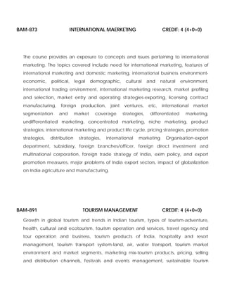 BAM-873 INTERNATIONAL MAERKETING CREDIT: 4 (4+0+0)
The course provides an exposure to concepts and issues pertaining to international
marketing. The topics covered include need for international marketing, features of
international marketing and domestic marketing, international business environment-
economic, political, legal demographic, cultural and natural environment,
international trading environment, international marketing research, market profiling
and selection, market entry and operating strategies-exporting, licensing contract
manufacturing, foreign production, joint ventures, etc, international market
segmentation and market coverage strategies, differentiated marketing,
undifferentiated marketing, concentrated marketing, niche marketing, product
strategies, international marketing and product life cycle, pricing strategies, promotion
strategies, distribution strategies, international marketing Organisation-export
department, subsidiary, foreign branches/officer, foreign direct investment and
multinational corporation, foreign trade strategy of India, exim policy, and export
promotion measures, major problems of India export sectors, impact of globalization
on India agriculture and manufacturing.
BAM-891 TOURISM MANAGEMENT CREDIT: 4 (4+0+0)
Growth in global tourism and trends in Indian tourism, types of tourism-adventure,
health, cultural and ecotourism, tourism operation and services, travel agency and
tour operation and business, tourism products of India, hospitality and resort
management, tourism transport system-land, air, water transport, tourism market
environment and market segments, marketing mix-tourism products, pricing, selling
and distribution channels, festivals and events management, sustainable tourism
 