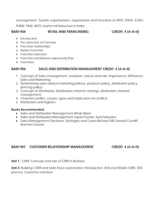 management, Tourism organisations: organisation and functions of WTO, PATA, ICAO,
FHRAI, TAAI, IATO, tourism infrastructure in India.
BAM-904 RETAIL AND FRANCHISING CREDIT: 4 (4+0+0)
Introduction
The attraction of Franchise
Franchise relationships
Master Franchise
Franchise Selection
Franchise and Business opportunity Rule
Franchisor
BAM-906 SALES AND DISTRIBUTION MANAGEMENT CREDIT: 4 (4+0+0)
1. Concept of Sales management, evolution, nature and role, importance, Difference
Sales and Marketing.
2. Determining sales related marketing policies, products policy, distribution policy,
princing policy.
3. Concept of Distribution, Distribution channel, strategy, distribution channel
management.
4. Channel conflict, causes, types and implication of conflicts.
5. Distribution and logistics.
Books Recommended
• Sales and Distribution Management-Aftab Alam
• Sales and Distribution Management-Tapan Panda, Sunil Sahadev
• Sales Management Decisions, Strategies and Cases-Richard Still, Esward Cundiff,
Norman Govoni.
BAM-907 CUSTOMER RELATIONSHIP MANAGEMENT CREDIT: 4 (4+0+0)
Unit 1: CRM: Concept and role of CRM in Business
Unit 2: Building: CRM and Sales force automation: Introduction, SFA and Mobile CRM, SFA
process. Customer retention.
 