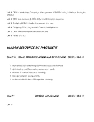 Unit 3: CRM in Marketing: Campaign Management, CRM Marketing initiatives. Strategies
of CRM.
Unit 4: CRM in e-business: E-CRM, CRM and Enterprice planning.
Unit 5: Analytical CRM: Introduction, nature and role.
Unit 6: Designing CRM programme: Concept and process.
Unit 7: CRM tools and implementation of CRM
Unit 8: Future of CRM.
HUMAN RESOURCE MANAGEMENT
BAM-910 HUMAN RESOURCE PLANNING AND DEVELOPMENT CREDIT: 4 (4+0+0)
1. Human Resource Planning Definition needs and method
2. Anticipating and forecasting manpower needs
3. Process of Human Resource Planning
4. Man power plan Components
5. Problem & Limitations of Manpower planning
BAM-911 CONFLICT MANAGEMENT CREDIT: 4 (4+0+0)
Unit 1:
 