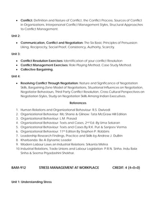 • Conflict: Definition and Nature of Conflict, the Conflict Process, Sources of Conflict
in Organizations, Interpersonal Conflict Management Styles, Structural Approaches
to Conflict Management.
Unit 2:
• Communication, Conflict and Negotiation: The Six Basic Principles of Persuasion:
Liking, Reciprocity, Social Proof, Consistency, Authority, Scarcity.
Unit 3:
• Conflict Resolution Exercises: Identification of your conflict Resolution
• Conflict Management Exercises: Role Playing Method, Case Study Method.
• Collective Bargaining.
Unit 4:
• Resolving Conflict Through Negotiation: Nature and Significance of Negotiation
Skills, Bargaining Zone Model of Negotiations, Situational Influences on Negotiation,
Negotiator Behaviours, Third Party Conflict Resolution, Cross Cultural Perspectives on
Negotiation Styles, Study on Negotiation Skills Among Indian Executives.
References
1. Human Relations and Organizational Behaviour: R.S. Dwivedi
2. Organizational Behaviour: Mc Shane & Glinow: Tata McGraw Hill Edition
3. Organizational Behaviour: L.M. Prasad
4. Organizational Behaviour: Texts and Cases, 2nd Ed.-By Uma Sekaran
5. Organizational Behaviour: Texts and Cases By R.K. Puri & Sanjeev Verma
6. Organizational Behaviour: 11th Edition By Stephen P. Robbins
7. Leadership Research Findings, Practice and Skills by Andrew J. DuBrin
8. Kharbanda: Be A Dynamic Leader
9. Modern Labour Laws an Industrial Relations: Srikanta Mishra
10.Industrial Relations, Trade Unions and Labour Legislation: P.R.N. Sinha, Indu Bala
Sinha & Seema Priyadashini Shekhar.
BAM-912 STRESS MANAGEMENT AT WORKPLACE CREDIT: 4 (4+0+0)
Unit 1: Understanding Stress
 