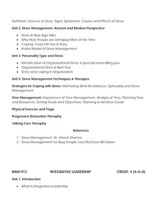 Definition, Sources of Stress, Signs, Symptoms, Causes and Effects of Stress
Unit 2: Stress Management: Ancient and Modern Perspective
• Stress A New Age Killer
• Why Most People are Unhappy Most of the Time
• Coping: Every Life Has A Story
• Kosha Model of Stress Management
Unit 3: Personality Type and Stress
• Identification of Organizational Stress: Is your job stress killing you
• Organizational Stress & Burn Out
• Stress and coping in Organization
Unit 4: Stress Management Techniques & Therapies
Strategies for Coping with Stress: Marinating Work life Balance, Spirituality and Stress
Management
Time Management: Importance of Time Management, Analysis of Time, Planning Time
and Resources, Setting Goals and Objectives, Planning to Achieve Goals
Physical Exercise and Yoga
Progressive Relaxation Theraphy
Talking Cure Theraphy
Reference
1. Stress Management: Dr. Umesh Sharma
2. Stress Management For Busy People Tata McGraw Hill Edition
BAM-913 INTEGRATIVE LEADERSHIP CREDIT: 4 (4+0+0)
Unit 1: Introduction
• What is Integrative Leadership
 