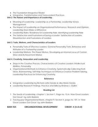 • The Foundation Integrative Model
• Integrative, Transformative and Transcendent Practices
Unit 2: The Nature and Importance of Leadership
• Meaning of Leadership: Leadership as a Partnership, Leadership Verses
Management
• The Impact of Leadership on Organizational Performance: Research and Opinion:
Leadership Does Make a Difference
• Leadership Roles: Readiness for Leadership Role, Identifying Leadership Role
• The Satisfaction and Frustrations of being a Leader: Satisfaction of Leaders,
Dissatisfaction and Frustrations of Leaders
Unit 3: Traits, Motives, and Characteristics of Leaders
• Personality Traits of Effective Leaders: General Personality Traits, Behaviour and
Attitudes of a Trustworthy Leader
• Leadership Motives: The Power Motive, Developing an Internal Locus of Control,
Drive and Achievement Motive
Unit 4: Creativity, Innovation and Leadership
• Steps in the Creative Process, Characteristics of Creative Leaders: Intellectual
Abilities, Personality
• Organizational Methods to Enhance Creativity: Systematically Collecting fresh
ideas, Brainstorming, Self-Help Techniques to Enhance Creative Problem Solving,
Leadership Practices for Enhancing Creativity
Reference
• Integrative Leadership by Richard John Hatala & Lillas Marie Hatala
• Leadership Research Findings, Practice and Skills by Andrew J. DuBrin
Reading List
1. The Seeds of Leadership, chapter 1, Section 1, Page no. 15 in ‘How Great Leaders
Get Great’ by-John Baldoni
2. Tracing your Organizational Roots, chapter 9, Section 4, page no. 181, in ‘How
Great Leaders Get Great ‘by-John Baldoni
BAM-925 ORGANIZATIONAL DEVELOPMENT CREDIT: 4 (4+0+0)
 