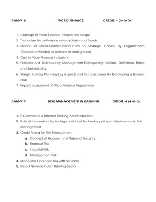 BAM-918 MICRO FINANCE CREDIT: 4 (4+0+0)
1. Concept of micro-Finance : Nature and Scope
2. The Indian Micro-Finance Industry-Status and Trends
3. Models of Micro-Finance-Introduction to Strategic Choice by Organizations
(Exercise on Models to be done in small groups).
4. Cost in Micro-Finance Institutions
5. Portfolio and Delinquency Management-Delinquency, Default, Definitions, Rates
and Sustainability
6. Stregic Business Planning-Key Aspects and Strategic Issues for Developing a Business
Plan
7. Impact assessment of Micro-Finance Programmes
BAM-919 RISK MANAGEMENT IN BANKING CREDIT: 4 (4+0+0)
1. E-Commerce & Internet Banking-An Introduction
2. Role of Information Technology and Ideal Technology wit special reference to Risk
Management
3. Credit Rating for Risk Management
a. Conduct of Account and Nature of Security
b. Financial Risk
c. Industrial Risk
d. Management Risk
4. Managing Operation Risk with Six Sigma
5. Based Norms in Indian Banking Sector
 