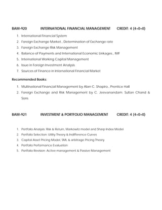 BAM-920 INTERNATIONAL FINANCIAL MANAGEMENT CREDIT: 4 (4+0+0)
1. International Financial System
2. Foreign Exchange Market., Determination of Exchange rate
3. Foreign Exchange Risk Management
4. Balance of Payments and International Economic Linkages., IMF
5. International Working Capital Management
6. Issue in Foreign Investment Analysis
7. Sources of Finance in International Financial Market
Recommended Books:
1. Multinational Financial Management by Alan C. Shapiro., Prentice Hall
2. Foreign Exchange and Risk Management by C. Jeevanandam; Sultan Chand &
Sons
BAM-921 INVESTMENT & PORTFOLIO MANAGEMENT CREDIT: 4 (4+0+0)
1. Portfolio Analysis: Risk & Return, Markowitz model and Sharp Index Model
2. Portfolio Selection: Utility Theory & Indifference Curves
3. Capital Asset Pricing Model, SML & arbitrage Pricing Theory
4. Portfolio Performance Evaluation
5. Portfolio Revision: Active management & Passive Management
 