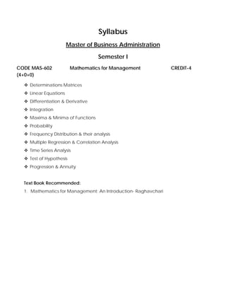 Syllabus
Master of Business Administration
Semester I
CODE MAS-602 Mathematics for Management CREDIT-4
(4+0+0)
Determinations Matrices
Linear Equations
Differentiation & Derivative
Integration
Maxima & Minima of Functions
Probability
Frequency Distribution & their analysis
Multiple Regression & Correlation Analysis
Time Series Analysis
Test of Hypothesis
Progression & Annuity
Text Book Recommended:
1. Mathematics for Management: An Introduction- Raghavchari
 