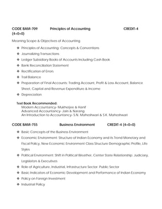 CODE BAM-709 Principles of Accounting CREDIT-4
(4+0+0)
Meaning Scope & Objectives of Accounting
Principles of Accounting: Concepts & Conventions
Journalizing Transactions
Ledger Subsidiary Books of Accounts Including Cash Book
Bank Reconciliation Statement
Rectification of Errors
Trail Balance
Preparation of Final Accounts: Trading Account, Profit & Loss Account, Balance
Sheet, Capital and Revenue Expenditure & Income
Depreciation
Text Book Recommended:
Modern Accountancy- Mukherjee & Hanif
Advanced Accountancy- Jain & Narang
An Introduction to Accountancy- S.N. Maheshwari & S.K. Maheshwari
CODE BAM-755 Business Environment CREDIT-4 (4+0+0)
Basic Concepts of the Business Environment
Economic Environment: Structure of Indian Economy and its Trend Monetary and
Fiscal Policy, New Economic Environment Class Structure Demographic Profile, Life
Styles
Political Environment: Shift in Political Weather, Center State Relationship: Judiciary,
Legislators & Executives
Role of Agriculture, Industrial, Infrastructure Sector: Public Sector
Basic Indicators of Economic Development and Performance of Indian Economy
Policy on Foreign Investment
Industrial Policy
 