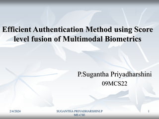 2/4/2024 SUGANTHA PRIYADHARSHINI.P
ME-CSE
1
Efficient Authentication Method using Score
level fusion of Multimodal Biometrics
P.Sugantha Priyadharshini
09MCS22
 
