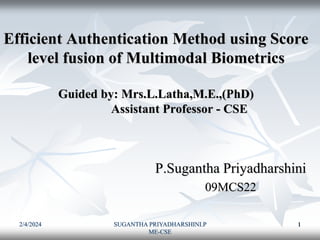 2/4/2024 SUGANTHA PRIYADHARSHINI.P
ME-CSE
1
Efficient Authentication Method using Score
level fusion of Multimodal Biometrics
Guided by: Mrs.L.Latha,M.E.,(PhD)
Assistant Professor - CSE
P.Sugantha Priyadharshini
09MCS22
 