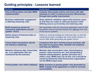 Copyright © 2009 Deloitte Development LLC. All rights reserved.12
Guiding principles - Lessons learned
Best Practice Benefits/ Impacts
Data profiling before and after MDM
implementation
Compare data quality metrics and share with data
stewards in order to measure process effectiveness
through data quality improvement
Business stakeholder engagement
in defining mastering rules
Share attribute validation report with business users,
so that they can make an informed decision while
defining source survivorship and matching rules
Build consensus across all
consuming applications around
‘golden’ record
Set expectation with all consuming application owners that
the golden record may(most likely) look different from that
of the source systems
Define impact of historical data on
mastering rules
Define an archival strategy for historical data, so that the
mastering process considers the most recent version of
source data while generating the golden record
Future dated transactions should
not influence mastering
Customers that don’t actively pursue business with
the client at any given time, shouldn’t be mastered
until they are effective
Maintain reference data, hierarchies
etc. in an application that can
maintained by the business.
Maintain data enumeration rules, hierarchies(e.g.
product, sales hierarchy etc.) and standards(e.g.
address standardization, gender derivation etc.)
within a tool, MDM tools can do this, but it should be
owned by Enterprise Data Governance organization,
not the MDM project team.
Persist golden view within database Make provision to persist golden view generated by
MDM, outside of the application in order to increase
consumability
 