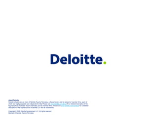 About Deloitte
Deloitte refers to one or more of Deloitte Touche Tohmatsu, a Swiss Verein, and its network of member firms, each of
which is a legally separate and independent entity. Please see www.deloitte.com/about for a detailed description of the
legal structure of Deloitte Touche Tohmatsu and its member firms. Please see www.deloitte.com/us/about for a detailed
description of the legal structure of Deloitte LLP and its subsidiaries.
Copyright © 2009 Deloitte Development LLC. All rights reserved.
Member of Deloitte Touche Tohmatsu
 