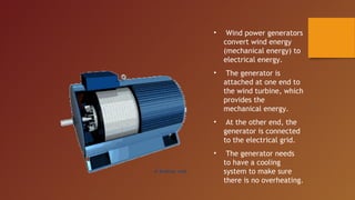 •    Wind power generators
    convert wind energy
    (mechanical energy) to
    electrical energy.
•    The generator is
    attached at one end to
    the wind turbine, which
    provides the
    mechanical energy.
•    At the other end, the
    generator is connected
    to the electrical grid.
•    The generator needs
    to have a cooling
    system to make sure
    there is no overheating.
 