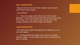 SMALL GENERATORS:
• Require less force to turn than a larger ones, but give
much lower power output.
• Less efficient
i.e.. If you fit a large wind turbine rotor with a small
generator it will be producing electricity during many hours
of the year, but it will capture only a small part of the
energy content of the wind at high wind speeds.


LARGE GENERATORS:
• Very efficient at high wind speeds, but unable to turn at
low wind speeds.
i.e.. If the generator has larger coils, and/or a stronger
internal magnet, it will require more force (mechanical) to
start in motion.
 