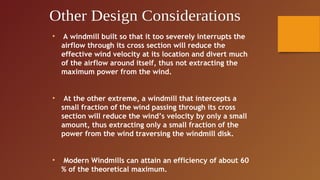 •   A windmill built so that it too severely interrupts the
    airflow through its cross section will reduce the
    effective wind velocity at its location and divert much
    of the airflow around itself, thus not extracting the
    maximum power from the wind.


•    At the other extreme, a windmill that intercepts a
    small fraction of the wind passing through its cross
    section will reduce the wind’s velocity by only a small
    amount, thus extracting only a small fraction of the
    power from the wind traversing the windmill disk.


•   Modern Windmills can attain an efficiency of about 60
    % of the theoretical maximum.
 