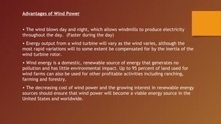 Advantages of Wind Power


• The wind blows day and night, which allows windmills to produce electricity
throughout the day. (Faster during the day)
• Energy output from a wind turbine will vary as the wind varies, although the
most rapid variations will to some extent be compensated for by the inertia of the
wind turbine rotor.
• Wind energy is a domestic, renewable source of energy that generates no
pollution and has little environmental impact. Up to 95 percent of land used for
wind farms can also be used for other profitable activities including ranching,
farming and forestry.
• The decreasing cost of wind power and the growing interest in renewable energy
sources should ensure that wind power will become a viable energy source in the
United States and worldwide.
 