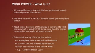WIND POWER - What is it?
• All renewable energy (except tidal and geothermal power),
  ultimately comes from the sun


• The earth receives 1.74 x 1017 watts of power (per hour) from
  the sun


• About one or 2 percent of this energy is converted to wind
  energy (which is about 50-100 times more than the energy
  converted to biomass by all plants on earth


• Differential heating of the earth’s surface
   and atmosphere induces vertical and horizontal
   air currents that are affected by the earth’s
   rotation and contours of the land  WIND.
   ~ e.g.: Land Sea Breeze Cycle
 