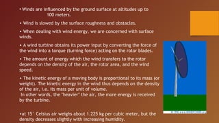 • Winds are influenced by the ground surface at altitudes up to
              100 meters.
• Wind is slowed by the surface roughness and obstacles.
• When dealing with wind energy, we are concerned with surface
winds.
• A wind turbine obtains its power input by converting the force of
the wind into a torque (turning force) acting on the rotor blades.
• The amount of energy which the wind transfers to the rotor
depends on the density of the air, the rotor area, and the wind
speed.
• The kinetic energy of a moving body is proportional to its mass (or
weight). The kinetic energy in the wind thus depends on the density
of the air, i.e. its mass per unit of volume.
 In other words, the "heavier" the air, the more energy is received
by the turbine.

•at 15° Celsius air weighs about 1.225 kg per cubic meter, but the
density decreases slightly with increasing humidity.
 