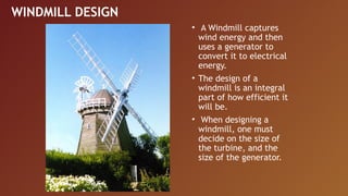 WINDMILL DESIGN
                  • A Windmill captures
                    wind energy and then
                    uses a generator to
                    convert it to electrical
                    energy.
                  • The design of a
                    windmill is an integral
                    part of how efficient it
                    will be.
                  • When designing a
                    windmill, one must
                    decide on the size of
                    the turbine, and the
                    size of the generator.
 