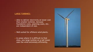 LARGE TURBINES:


• Able to deliver electricity at lower cost
  than smaller turbines, because
  foundation costs, planning costs, etc.
  are independent of size.


• Well-suited for offshore wind plants.


• In areas where it is difficult to find
  sites, one large turbine on a tall tower
  uses the wind extremely efficiently.
 