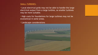 SMALL TURBINES:
• Local electrical grids may not be able to handle the large
electrical output from a large turbine, so smaller turbines
may be more suitable.
• High costs for foundations for large turbines may not be
economical in some areas.
• Landscape considerations
 