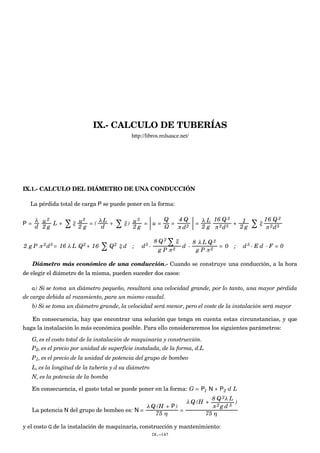 IX.- CALCULO DE TUBERÍAS
http://libros.redsauce.net/
IX.1.- CALCULO DEL DIÁMETRO DE UNA CONDUCCIÓN
La pérdida total de carga P se puede poner en la forma:
P =
λ
d
u2
2 g
L + ∑ ξ u2
2 g
= (
λ L
d
+ ∑ ξ ) u2
2 g
= u =
Q
Ω
=
4 Q
π d2
=
λ L
2 g
16 Q 2
π 2d5
+ 1
2 g ∑ ξ
16 Q 2
π 2d5
2 g P π 2d5 = 16 λ L Q2 + 16 ∑ Q2 ξ d ; d5 -
8 Q 2
∑ ξ
g P π 2
d -
8 λ L Q 2
g P π 2
= 0 ; d5 - E d - F = 0
Diámetro más económico de una conducción.- Cuando se construye una conducción, a la hora
de elegir el diámetro de la misma, pueden suceder dos casos:
a) Si se toma un diámetro pequeño, resultará una velocidad grande, por lo tanto, una mayor pérdida
de carga debida al rozamiento, para un mismo caudal.
b) Si se toma un diámetro grande, la velocidad será menor, pero el coste de la instalación será mayor
En consecuencia, hay que encontrar una solución que tenga en cuenta estas circunstancias, y que
haga la instalación lo más económica posible. Para ello consideraremos los siguientes parámetros:
G, es el costo total de la instalación de maquinaria y construcción.
P2, es el precio por unidad de superficie instalada, de la forma, d.L
P1, es el precio de la unidad de potencia del grupo de bombeo
L, es la longitud de la tubería y d su diámetro
N, es la potencia de la bomba
En consecuencia, el gasto total se puede poner en la forma: G = P1 N + P2 d L
La potencia N del grupo de bombeo es: N =
λ Q (H + P )
75 η
=
λ Q (H +
8 Q 2λ L
π 2 g d 5
)
75 η
y el costo G de la instalación de maquinaria, construcción y mantenimiento:
IX.-147
 