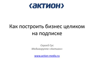 Как построить бизнес целиком на подписке 
Сергей Сус 
Медиагруппа «Актион» 
www.action-media.ru 
 