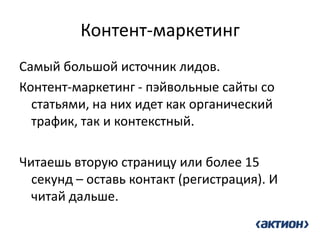 Контент-маркетинг 
Самый большой источник лидов. 
Контент-маркетинг - пэйвольные сайты со статьями, на них идет как органический трафик, так и контекстный. 
Читаешь вторую страницу или более 15 секунд – оставь контакт (регистрация). И читай дальше. 
 