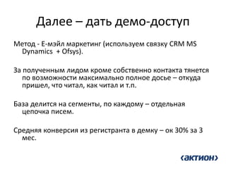 Далее – дать демо-доступ 
Метод - Е-мэйл маркетинг (используем связку CRM MS Dynamics + Ofsys). 
За полученным лидом кроме собственно контакта тянется по возможности максимально полное досье – откуда пришел, что читал, как читал и т.п. 
База делится на сегменты, по каждому – отдельная цепочка писем. 
Средняя конверсия из регистранта в демку – ок 30% за 3 мес.  