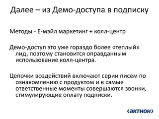 Далее – из Демо-доступа в подписку 
Методы - Е-мэйл маркетинг + колл-центр 
Демо-доступ это уже гораздо более «теплый» лид, поэтому становится оправданным использование колл-центра. 
Цепочки воздействий включают серии писем по ознакомлению с продуктом и в самые ответственные моменты совершаются звонки, стимулирующие оплату подписки. 
 
