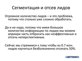 Сегментация и отсев лидов 
Огромное количество лидов – и это проблема, потому что столько уже сложно обработать. 
Да и не надо, потому что имея большое количество информации по лидам мы можем априори часть отбросить как неэффективные и отсечь неперспективные. 
Cейчас мы стремимся к тому чтобы из 0.7 млн. лидов научиться безболезненно отсекать 50%.  
