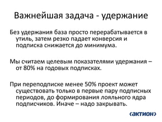 Важнейшая задача - удержание 
Без удержания база просто перерабатывается в утиль, затем резко падает конверсия и подписка снижается до минимума. 
Мы считаем целевым показателями удержания – от 80% на годовых подписках. 
При переподписке менее 50% проект может существовать только в первые пару подписных периодов, до формирования лояльного ядра подписчиков. Иначе – надо закрывать.  