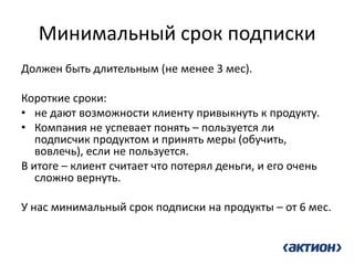 Минимальный срок подписки 
Должен быть длительным (не менее 3 мес). 
Короткие сроки: 
•не дают возможности клиенту привыкнуть к продукту. 
•Компания не успевает понять – пользуется ли подписчик продуктом и принять меры (обучить, вовлечь), если не пользуется. 
В итоге – клиент считает что потерял деньги, и его очень сложно вернуть. 
У нас минимальный срок подписки на продукты – от 6 мес.  