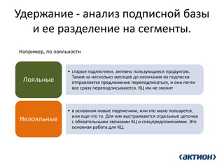 Удержание - анализ подписной базы и ее разделение на сегменты. 
•старые подписчики, активно пользующиеся продуктом. Таким за несколько месяцев до окончания их подписки отправляется предложение переподписаться, и они почти все сразу переподписываются. КЦ им не звонит 
Лояльные 
•в основном новые подписчики, или кто мало пользуется, или еще что то. Для них выстраиваются отдельные цепочки с обязательными звонками КЦ и спецпредложениями. Это основная работа для КЦ. 
Нелояльные 
Например, по лояльности  