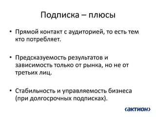 Подписка – плюсы 
•Прямой контакт с аудиторией, то есть тем кто потребляет. 
•Предсказуемость результатов и зависимость только от рынка, но не от третьих лиц. 
•Стабильность и управляемость бизнеса (при долгосрочных подписках).  