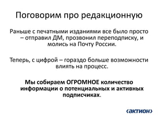 Поговорим про редакционную 
Раньше с печатными изданиями все было просто – отправил ДМ, прозвонил переподписку, и молись на Почту России. 
Теперь, с цифрой – гораздо больше возможности влиять на процесс. 
Мы собираем ОГРОМНОЕ количество информации о потенциальных и активных подписчиках. 
 