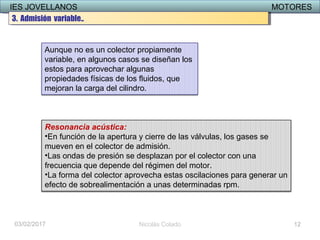 IES JOVELLANOS MOTORESIES JOVELLANOS MOTORES
03/02/2017 Nicolás Colado
Aunque no es un colector propiamente
variable, en algunos casos se diseñan los
estos para aprovechar algunas
propiedades físicas de los fluidos, que
mejoran la carga del cilindro.
Resonancia acústica:
•En función de la apertura y cierre de las válvulas, los gases se
mueven en el colector de admisión.
•Las ondas de presión se desplazan por el colector con una
frecuencia que depende del régimen del motor.
•La forma del colector aprovecha estas oscilaciones para generar un
efecto de sobrealimentación a unas determinadas rpm.
12
3. Admisión variable..3. Admisión variable..
 
