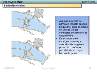 IES JOVELLANOS MOTORESIES JOVELLANOS MOTORES
03/02/2017 Nicolás Colado
• Algunos sistemas de
admisión variable pueden
bloquear el paso de gases
en uno de los dos
conductos de admisión de
cada cilindro.
• De esta forma se
consigue una mayor
velocidad de los gases
por el otro conducto,
permitiendo un mayor
barrido de gases.
• Algunos sistemas de
admisión variable pueden
bloquear el paso de gases
en uno de los dos
conductos de admisión de
cada cilindro.
• De esta forma se
consigue una mayor
velocidad de los gases
por el otro conducto,
permitiendo un mayor
barrido de gases.
18
3. Admisión variable..3. Admisión variable..
 