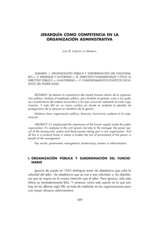 JERARQUÍA COMO COMPETENCIA EN LA
             ORGANIZACIÓN ADMINISTRATIVA


                              JUAN B. LORENZO   DE   MEMBIELA




     SUMARIO: I. ORGANIZACIÓN PÚBLICA Y SUBORDINACIÓN DEL FUNCIONA-
RIO.— II. JERARQUÍA Y AUTORIDAD.— III. DERECHOS FUNDAMENTALES Y ÉTICA: EL
DIRECTIVO PÚBLICO.— IV.AUTORIDAD.— V. COMPORTAMIENTOS POLÍTICOS EXCLU-
SIVOS DEL PODER LEGAL.



      RESUMEN: Se destaca la importancia del capital humano dentro de la organiza-
ción pública. Analiza al empleado público, pero también al gerente, junto a los pode-
res característicos del sistema burocrático y los que concurren realmente en toda orga-
nización. Y todo ello en un marco jurídico en donde es evidente la pérdida de
protagonismo de la persona en beneficio de la gestión.
     Palabras clave: organización pública; dirección; burocracia; poderes en la orga-
nización.

       ABSTRACT: It´s emphasized the importance of the human capital inside the public
organization. It´s analyzes to the civil servant, but also to the manager, the power typi-
cal of the bureaucratic system and those powers taking part in any organization. And
all this in a juridical frame in where is evident the loss of prominence of the person in
benefit of the management.
     Key words: government; management; bureaucracy; powers in administration.




I. ORGANIZACIÓN PÚBLICA Y SUBORDINACIÓN DEL FUNCIO-
   NARIO

     Ignacio de Loyola en 1553 distinguía entre «la obediencia que sufre la
voluntad del jefe», «la obediencia que se une a esa voluntad» y «la obedien-
cia que se inspira en la misma intención que el jefe». Para Ignacio, sólo esta
última es verdaderamente feliz. Y veremos, cómo esta opción es la que aún
hoy, en los albores siglo XXI, se trata de implantar en las organizaciones para
una mayor eficacia administrativa.


                                          189
 